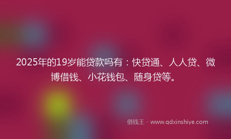 2025年的19岁能贷款吗有：快贷通、人人贷、微博借钱、小花钱包、随身贷等。
