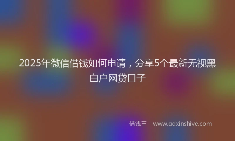 2025年微信借钱如何申请，分享5个最新无视黑白户网贷口子