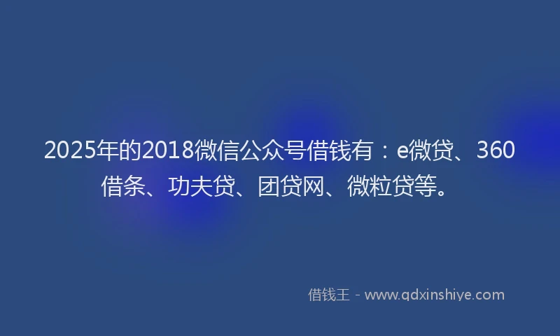 2025年的2018微信公众号借钱有：e微贷、360借条、功夫贷、团贷网、微粒贷等。