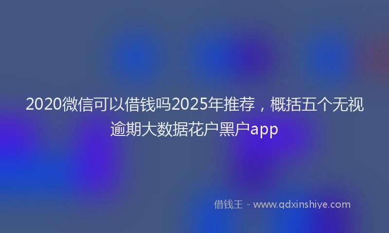 2020微信可以借钱吗2025年推荐，概括五个无视逾期大数据花户黑户app