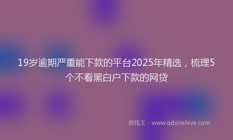19岁逾期严重能下款的平台2025年精选，梳理5个不看黑白户下款的网贷
