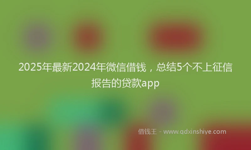 2025年最新2024年微信借钱，总结5个不上征信报告的贷款app