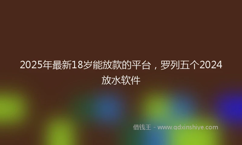 2025年最新18岁能放款的平台，罗列五个2024放水软件
