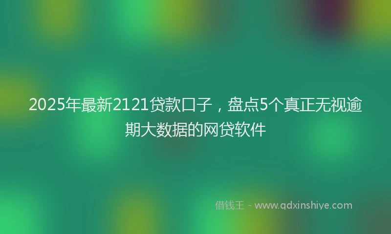2025年最新2121贷款口子，盘点5个真正无视逾期大数据的网贷软件