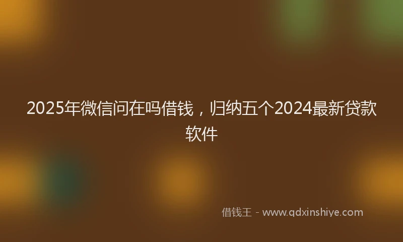 2025年微信问在吗借钱，归纳五个2024最新贷款软件