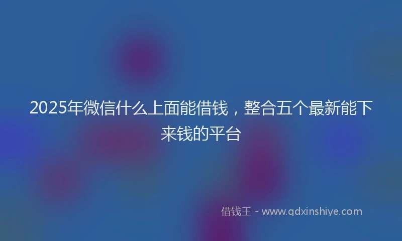 2025年微信什么上面能借钱，整合五个最新能下来钱的平台