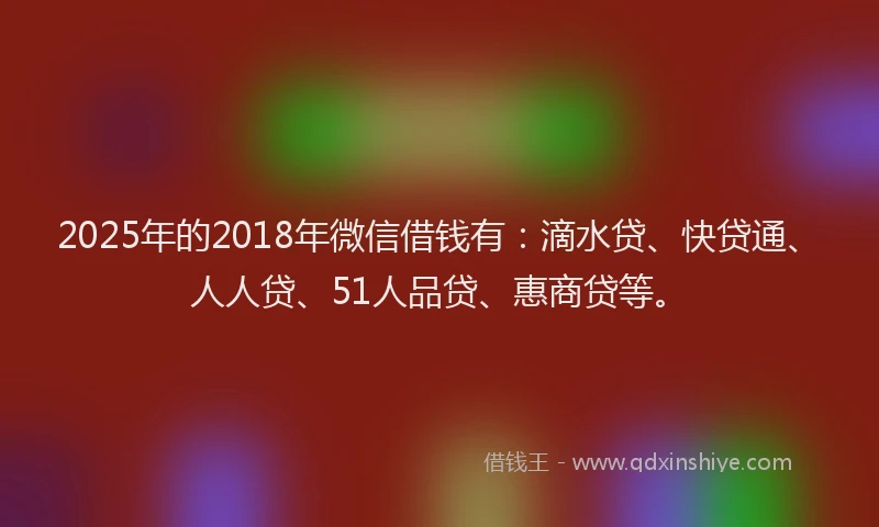 2025年的2018年微信借钱有：滴水贷、快贷通、人人贷、51人品贷、惠商贷等。