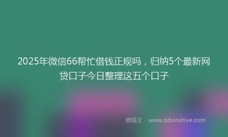 2025年微信66帮忙借钱正规吗，归纳5个最新网贷口子今日整理这五个口子
