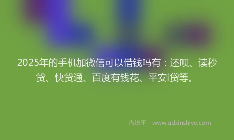 2025年的手机加微信可以借钱吗有：还呗、读秒贷、快贷通、百度有钱花、平安i贷等。