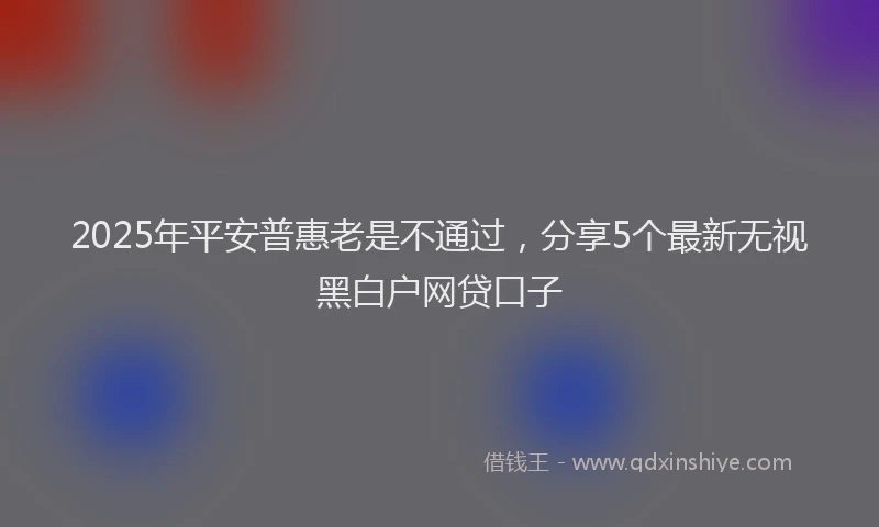 2025年平安普惠老是不通过，分享5个最新无视黑白户网贷口子