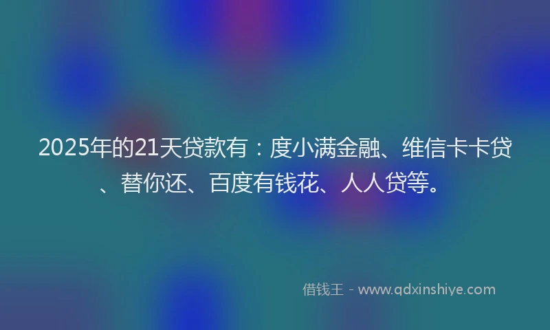 2025年的21天贷款有：度小满金融、维信卡卡贷、替你还、百度有钱花、人人贷等。