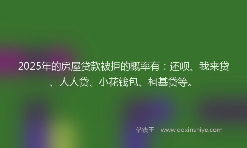 2025年的房屋贷款被拒的概率有：还呗、我来贷、人人贷、小花钱包、柯基贷等。
