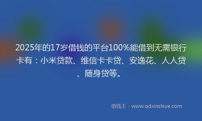 2025年的17岁借钱的平台100%能借到无需银行卡有：小米贷款、维信卡卡贷、安逸花、人人贷、随身贷等。