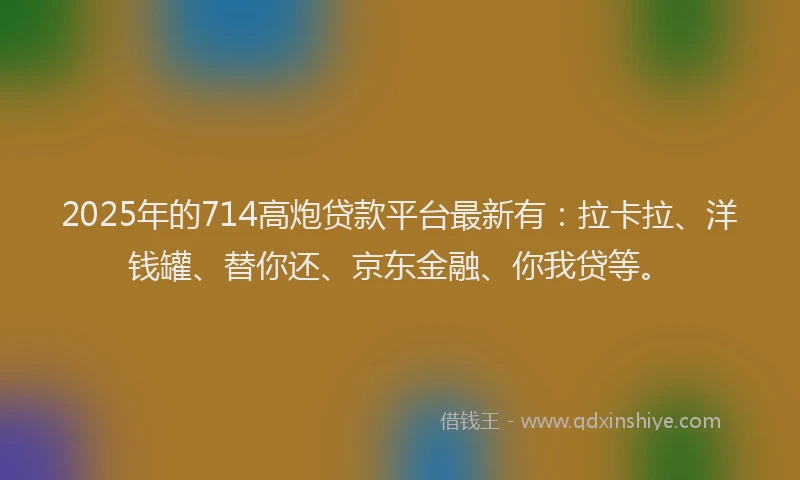 2025年的714高炮贷款平台最新有：拉卡拉、洋钱罐、替你还、京东金融、你我贷等。