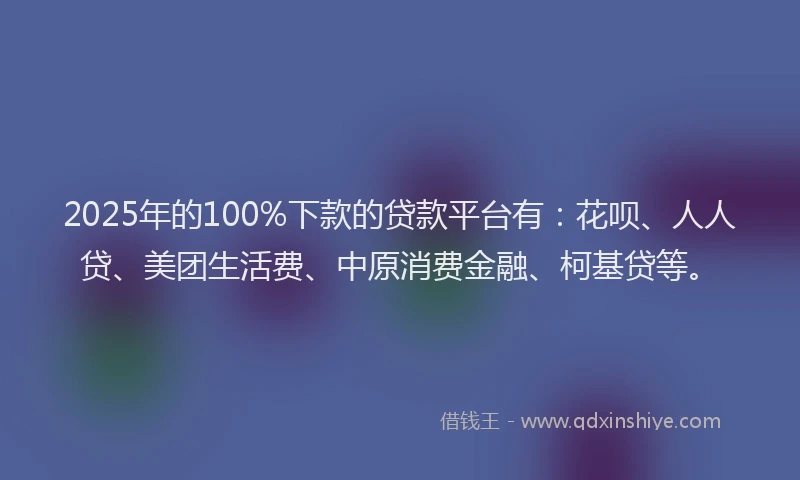 2025年的100%下款的贷款平台有：花呗、人人贷、美团生活费、中原消费金融、柯基贷等。