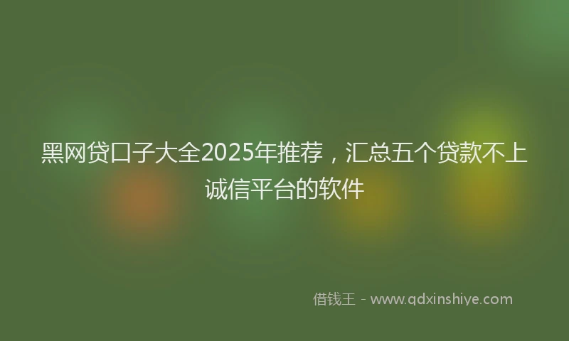 黑网贷口子大全2025年推荐，汇总五个贷款不上诚信平台的软件