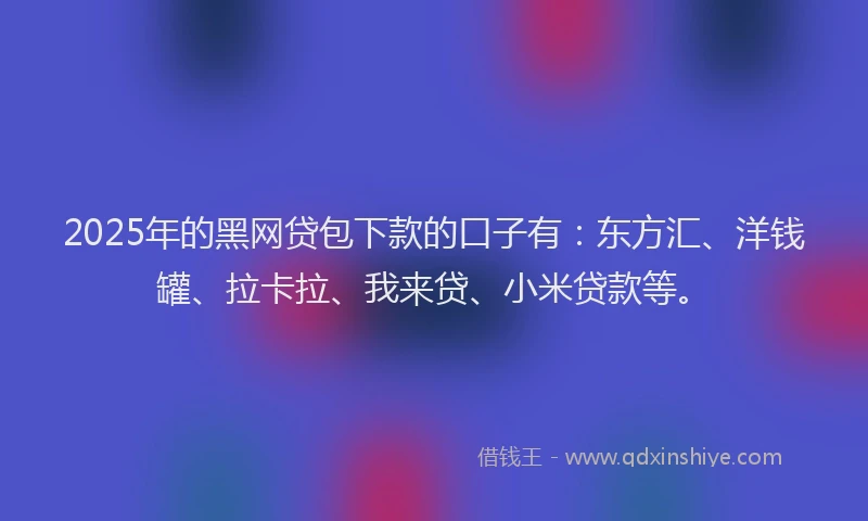 2025年的黑网贷包下款的口子有：东方汇、洋钱罐、拉卡拉、我来贷、小米贷款等。