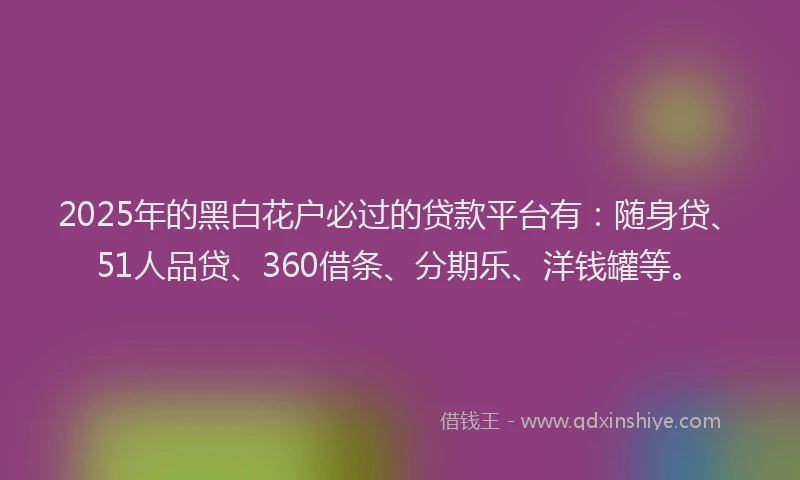 2025年的黑白花户必过的贷款平台有：随身贷、51人品贷、360借条、分期乐、洋钱罐等。