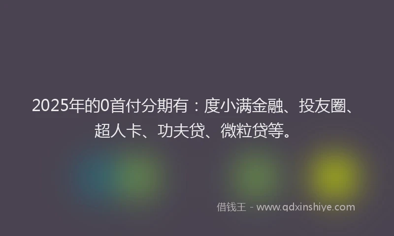 2025年的0首付分期有：度小满金融、投友圈、超人卡、功夫贷、微粒贷等。