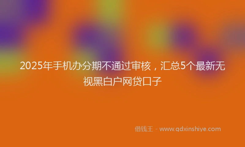 2025年手机办分期不通过审核，汇总5个最新无视黑白户网贷口子
