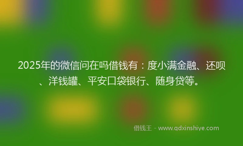 2025年的微信问在吗借钱有：度小满金融、还呗、洋钱罐、平安口袋银行、随身贷等。