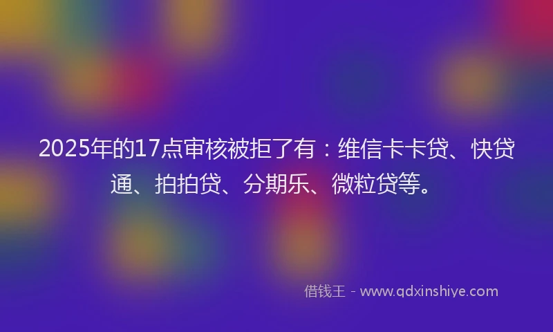2025年的17点审核被拒了有：维信卡卡贷、快贷通、拍拍贷、分期乐、微粒贷等。