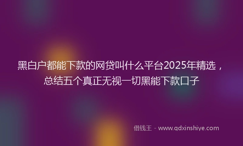 黑白户都能下款的网贷叫什么平台2025年精选，总结五个真正无视一切黑能下款口子