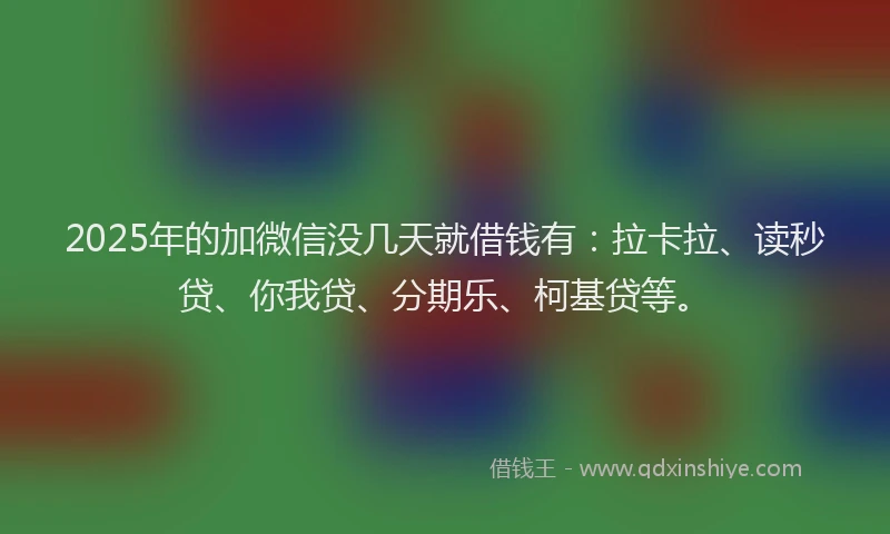 2025年的加微信没几天就借钱有：拉卡拉、读秒贷、你我贷、分期乐、柯基贷等。