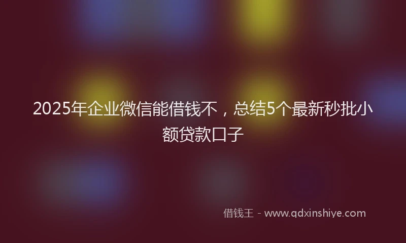 2025年企业微信能借钱不，总结5个最新秒批小额贷款口子
