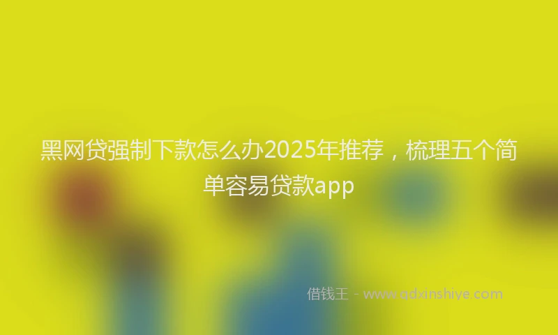 黑网贷强制下款怎么办2025年推荐，梳理五个简单容易贷款app