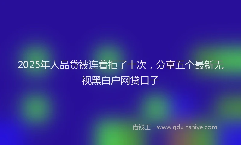 2025年人品贷被连着拒了十次，分享五个最新无视黑白户网贷口子