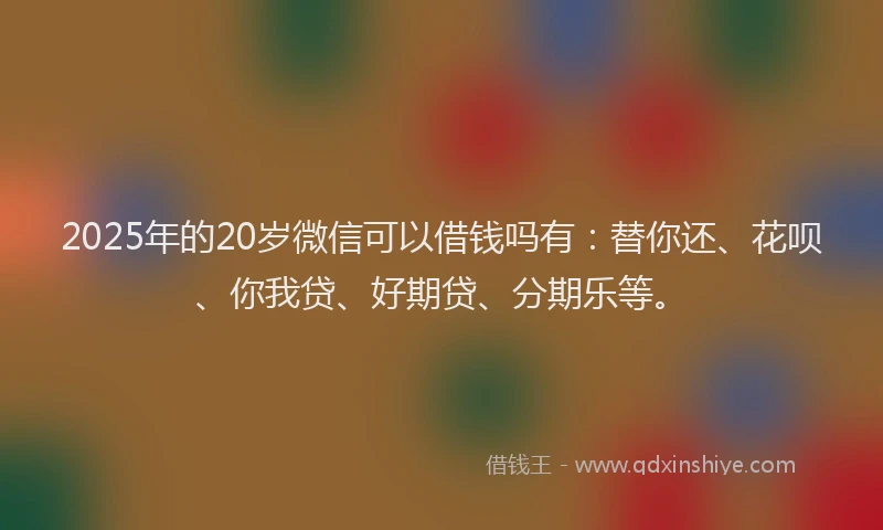 2025年的20岁微信可以借钱吗有：替你还、花呗、你我贷、好期贷、分期乐等。