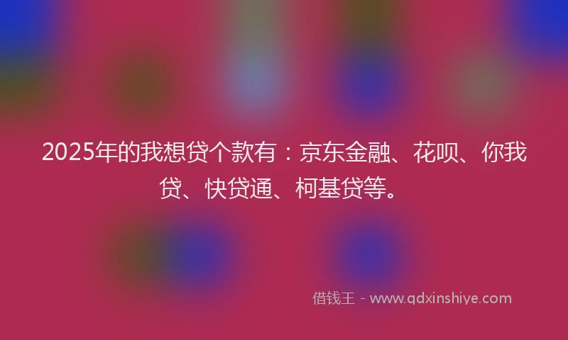 2025年的我想贷个款有：京东金融、花呗、你我贷、快贷通、柯基贷等。