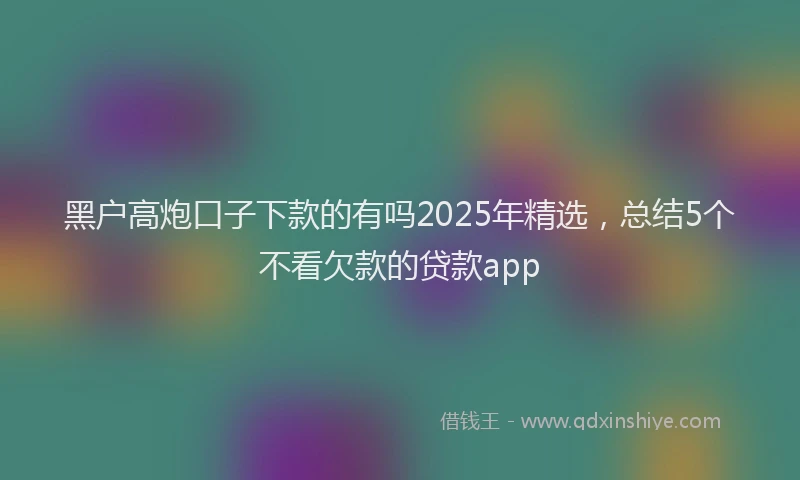 黑户高炮口子下款的有吗2025年精选，总结5个不看欠款的贷款app
