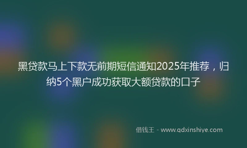 黑贷款马上下款无前期短信通知2025年推荐，归纳5个黑户成功获取大额贷款的口子