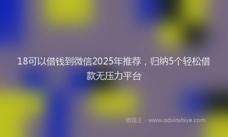 18可以借钱到微信2025年推荐，归纳5个轻松借款无压力平台