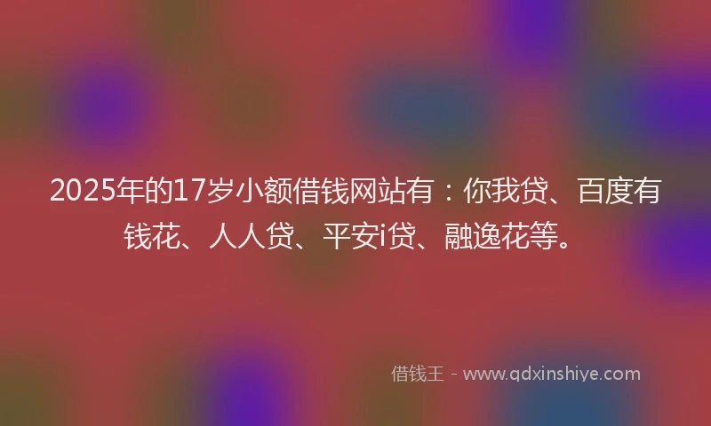 2025年的17岁小额借钱网站有：你我贷、百度有钱花、人人贷、平安i贷、融逸花等。