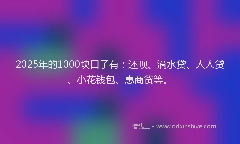 2025年的1000块口子有：还呗、滴水贷、人人贷、小花钱包、惠商贷等。