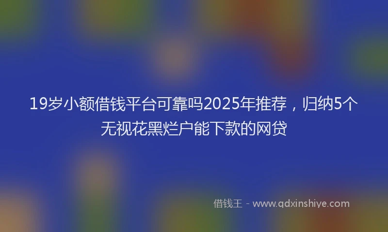 19岁小额借钱平台可靠吗2025年推荐，归纳5个无视花黑烂户能下款的网贷