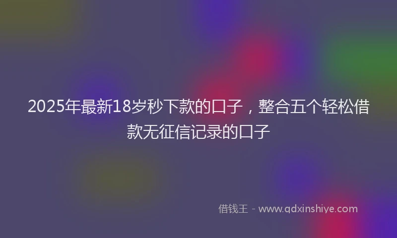 2025年最新18岁秒下款的口子，整合五个轻松借款无征信记录的口子