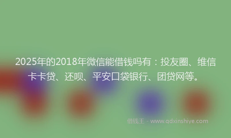 2025年的2018年微信能借钱吗有：投友圈、维信卡卡贷、还呗、平安口袋银行、团贷网等。