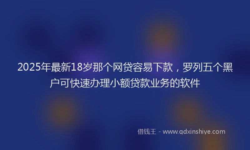 2025年最新18岁那个网贷容易下款，罗列五个黑户可快速办理小额贷款业务的软件
