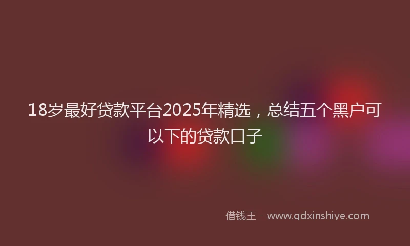 18岁最好贷款平台2025年精选，总结五个黑户可以下的贷款口子