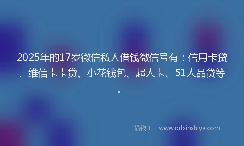 2025年的17岁微信私人借钱微信号有：信用卡贷、维信卡卡贷、小花钱包、超人卡、51人品贷等。