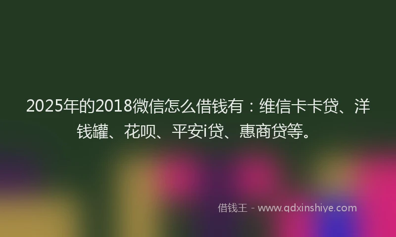 2025年的2018微信怎么借钱有：维信卡卡贷、洋钱罐、花呗、平安i贷、惠商贷等。