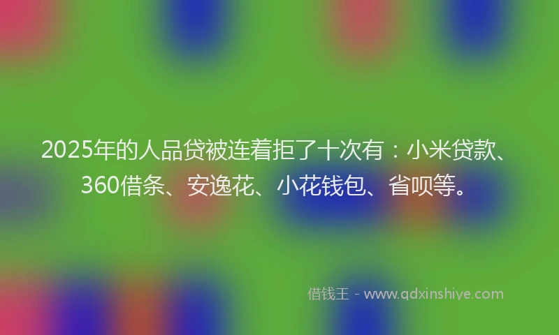 2025年的人品贷被连着拒了十次有：小米贷款、360借条、安逸花、小花钱包、省呗等。