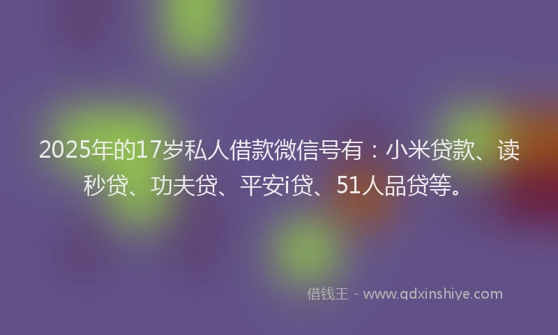 2025年的17岁私人借款微信号有：小米贷款、读秒贷、功夫贷、平安i贷、51人品贷等。