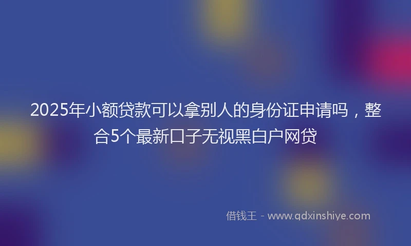 2025年小额贷款可以拿别人的身份证申请吗，整合5个最新口子无视黑白户网贷