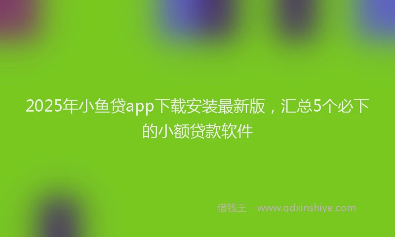 2025年小鱼贷app下载安装最新版，汇总5个必下的小额贷款软件
