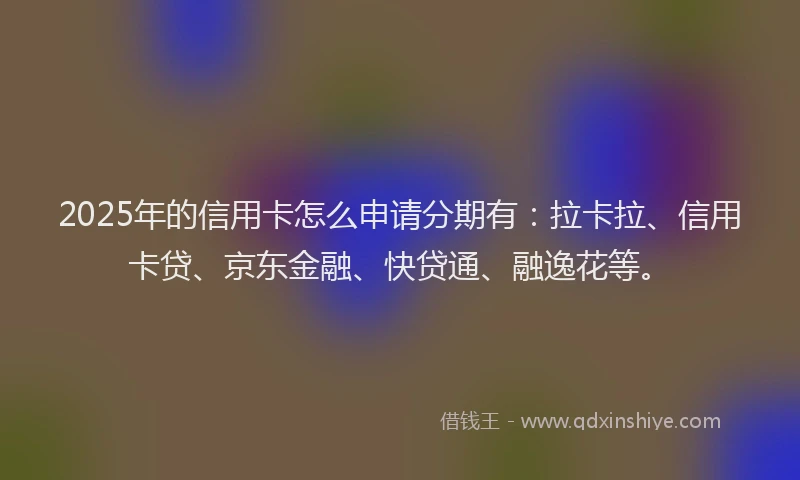2025年的信用卡怎么申请分期有：拉卡拉、信用卡贷、京东金融、快贷通、融逸花等。